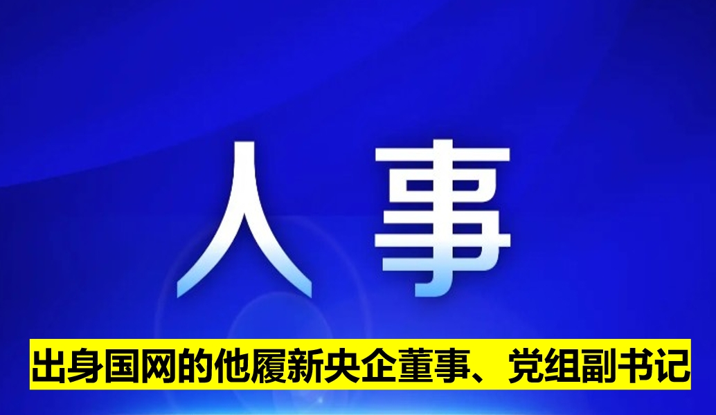 出身國網(wǎng)的他履新央企董事、黨組副書記